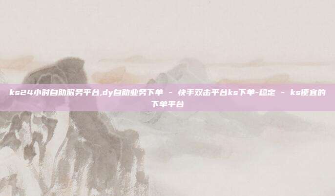 ks24小时自助服务平台,dy自助业务下单 - 快手双击平台ks下单-稳定 ks便宜的下单平台  第1张