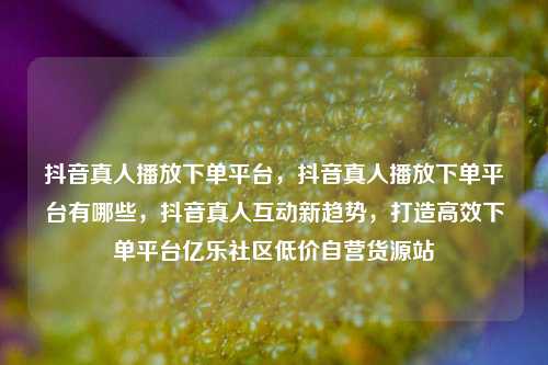 抖音真人播放下单平台，抖音真人播放下单平台有哪些，抖音真人互动新趋势，打造高效下单平台亿乐社区低价自营货源站  第1张