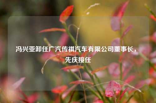 冯兴亚卸任广汽传祺汽车有限公司董事长，閤先庆接任  第1张