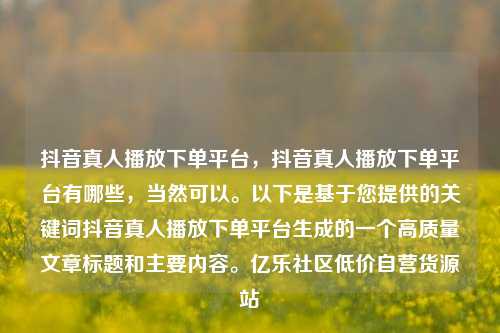 抖音真人播放下单平台，抖音真人播放下单平台有哪些	，当然可以。以下是基于您提供的关键词抖音真人播放下单平台生成的一个高质量文章标题和主要内容	。亿乐社区低价自营货源站  第1张