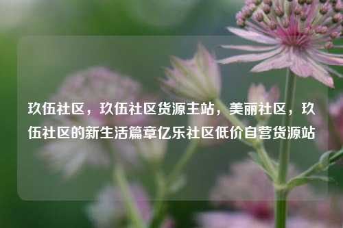 玖伍社区，玖伍社区货源主站	，美丽社区，玖伍社区的新生活篇章亿乐社区低价自营货源站  第1张
