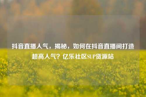 抖音直播人气	，揭秘，如何在抖音直播间打造超高人气？亿乐社区SUP货源站  第1张