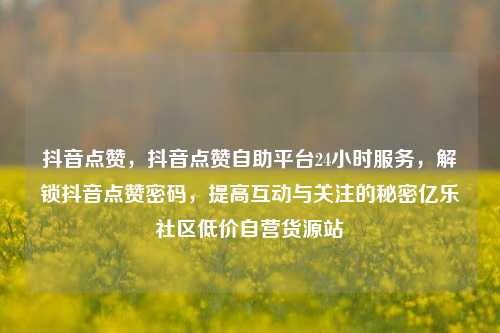 抖音点赞	，抖音点赞自助平台24小时服务，解锁抖音点赞密码，提高互动与关注的秘密亿乐社区低价自营货源站  第1张