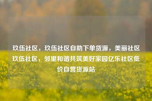 玖伍社区，玖伍社区自助下单货源	，美丽社区玖伍社区，邻里和谐共筑美好家园亿乐社区低价自营货源站  第1张