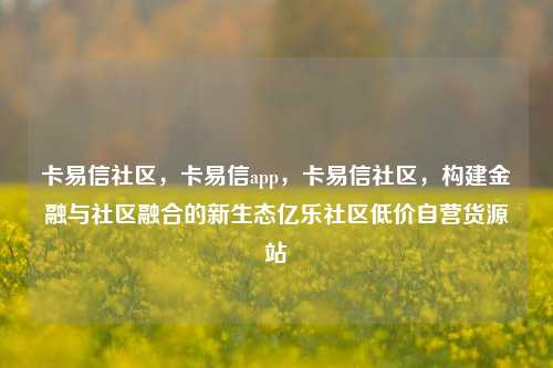 卡易信社区，卡易信app，卡易信社区	，构建金融与社区融合的新生态亿乐社区低价自营货源站  第1张