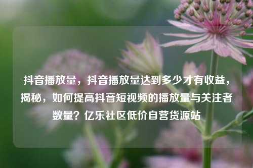 抖音播放量，抖音播放量达到多少才有收益，揭秘	，如何提高抖音短视频的播放量与关注者数量？亿乐社区低价自营货源站  第1张