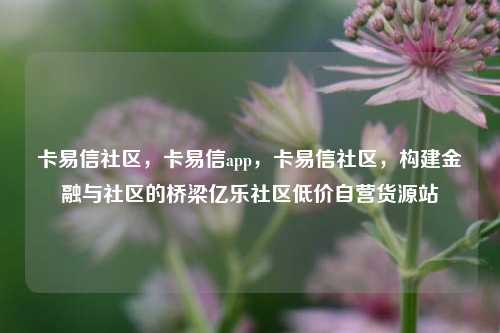 卡易信社区，卡易信app，卡易信社区	，构建金融与社区的桥梁亿乐社区低价自营货源站  第1张