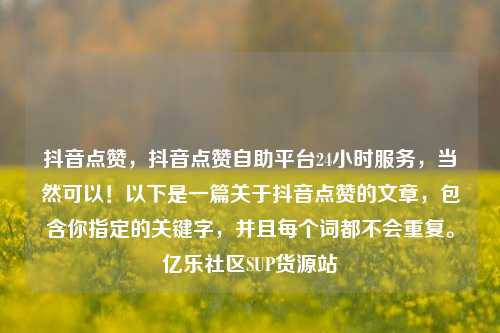 抖音点赞	，抖音点赞自助平台24小时服务，当然可以！以下是一篇关于抖音点赞的文章，包含你指定的关键字	，并且每个词都不会重复	。亿乐社区SUP货源站  第1张