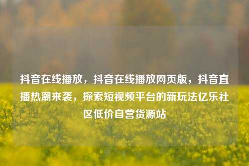 抖音在线播放，抖音在线播放网页版，抖音直播热潮来袭	，探索短视频平台的新玩法亿乐社区低价自营货源站  第1张