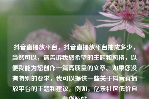 抖音直播放平台，抖音直播放平台抽成多少，当然可以	，请告诉我您希望的主题和风格，以便我能为您创作一篇高质量的文章	。如果您没有特别的要求，我可以提供一些关于抖音直播放平台的主题和建议。例如	，亿乐社区低价自营货源站  第1张