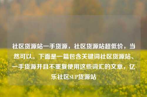 社区货源站一手货源，社区货源站超低价	，当然可以。下面是一篇包含关键词社区货源站、一手货源并且不重复使用这些词汇的文章，亿乐社区SUP货源站  第1张