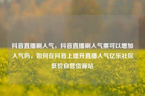 抖音直播刷人气	，抖音直播刷人气票可以增加人气吗，如何在抖音上提升直播人气亿乐社区低价自营货源站  第1张