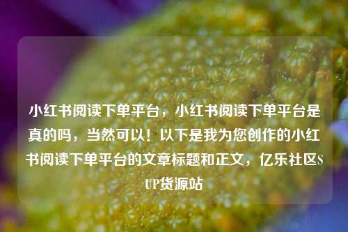 小红书阅读下单平台，小红书阅读下单平台是真的吗，当然可以！以下是我为您创作的小红书阅读下单平台的文章标题和正文，亿乐社区SUP货源站  第1张