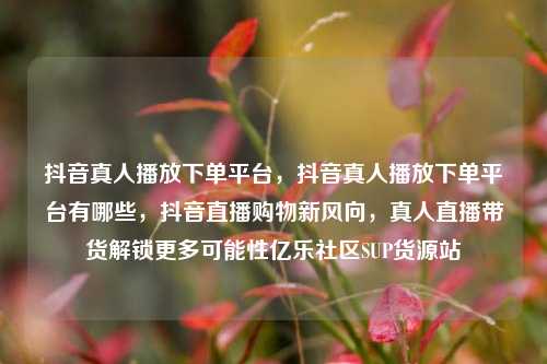 抖音真人播放下单平台，抖音真人播放下单平台有哪些，抖音直播购物新风向	，真人直播带货解锁更多可能性亿乐社区SUP货源站  第1张