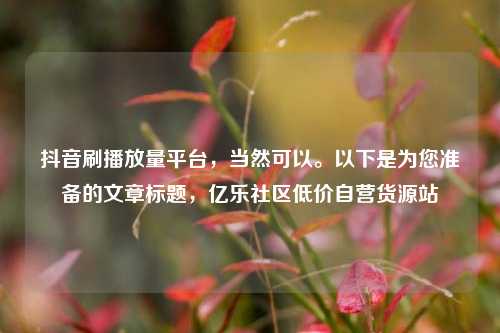 抖音刷播放量平台	，当然可以。以下是为您准备的文章标题，亿乐社区低价自营货源站  第1张