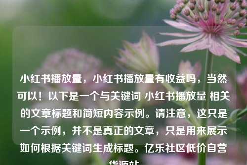 小红书播放量，小红书播放量有收益吗，当然可以！以下是一个与关键词 小红书播放量 相关的文章标题和简短内容示例。请注意，这只是一个示例，并不是真正的文章，只是用来展示如何根据关键词生成标题。亿乐社区低价自营货源站  第1张