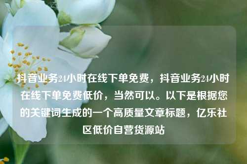 抖音业务24小时在线下单免费，抖音业务24小时在线下单免费低价	，当然可以。以下是根据您的关键词生成的一个高质量文章标题，亿乐社区低价自营货源站  第1张