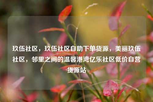 玖伍社区，玖伍社区自助下单货源	，美丽玖伍社区，邻里之间的温馨港湾亿乐社区低价自营货源站  第1张
