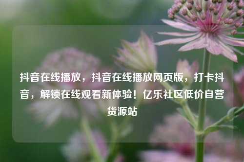 抖音在线播放，抖音在线播放网页版	，打卡抖音，解锁在线观看新体验！亿乐社区低价自营货源站  第1张