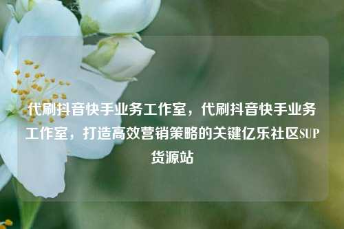 代刷抖音快手业务工作室	，代刷抖音快手业务工作室，打造高效营销策略的关键亿乐社区SUP货源站  第1张