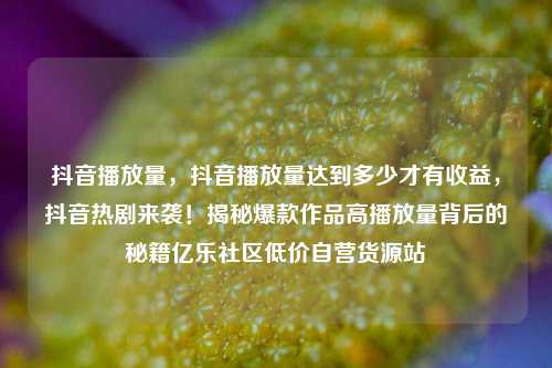抖音播放量	，抖音播放量达到多少才有收益，抖音热剧来袭！揭秘爆款作品高播放量背后的秘籍亿乐社区低价自营货源站  第1张