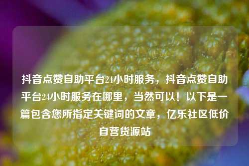 抖音点赞自助平台24小时服务，抖音点赞自助平台24小时服务在哪里	，当然可以！以下是一篇包含您所指定关键词的文章，亿乐社区低价自营货源站  第1张
