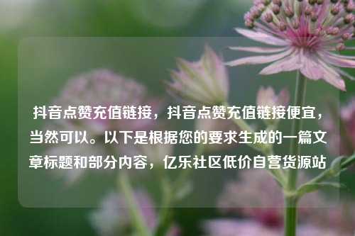 抖音点赞充值链接，抖音点赞充值链接便宜，当然可以	。以下是根据您的要求生成的一篇文章标题和部分内容	，亿乐社区低价自营货源站  第1张