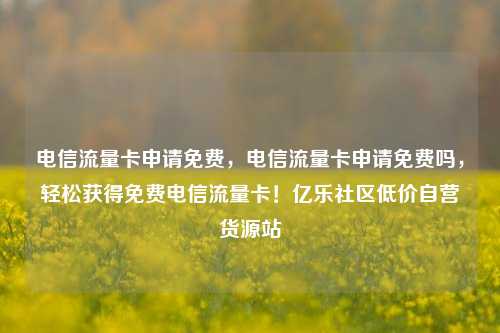 电信流量卡申请免费，电信流量卡申请免费吗	，轻松获得免费电信流量卡！亿乐社区低价自营货源站  第1张