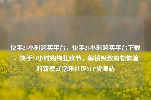 快手24小时购买平台，快手24小时购买平台下载	，快手24小时购物狂欢节，解锁极致购物体验的新模式亿乐社区SUP货源站  第1张
