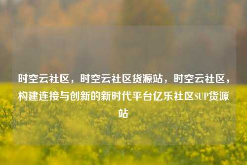 时空云社区	，时空云社区货源站，时空云社区，构建连接与创新的新时代平台亿乐社区SUP货源站  第1张